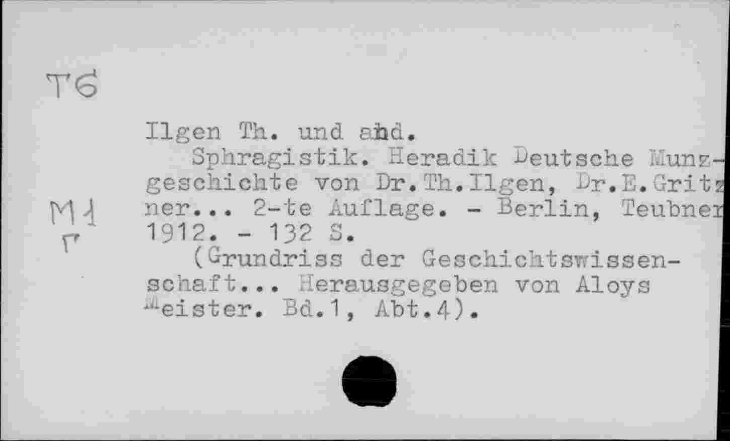 ﻿тё
М-1 г
Ilgen Th. und ahd.
Sphragistik. Heradik Deutsche Mune geschichte von Dr.Th.Ilgen, Dr.E.Grit ner... 2-te Auflage. - Berlin, Teubne: 1912. - 132 S.
(Grundriss der Geschichtswissenschaft... Herausgegeben von Aloys ^eister. Bd.1, Abt.4).